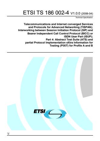 ETSI TS 186 002-4 V1.0.0 (2008-04) - Telecommunications and Internet converged Services and Protocols for Advanced Networking (TISPAN); Interworking between Session Initiation Protocol (SIP) and Bearer Independent Call Control Protocol (BICC) or ISDN User Part (ISUP); Part 4: Abstract Test Suite (ATS) and partial Protocol Implementation eXtra Information for Testing (PIXIT) for Profile A and B