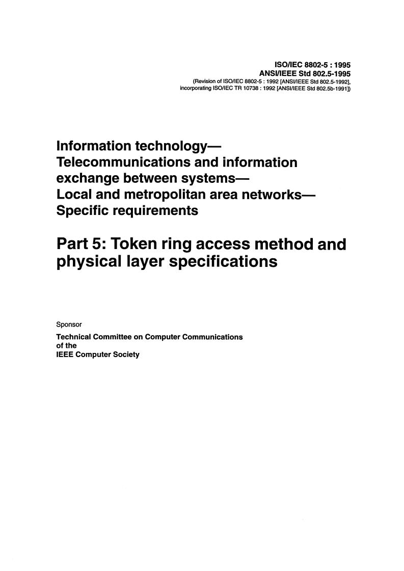 ISO/IEC 8802-5:1995 ISO/IEC 8802-5:1995 - Information technology — Telecommunications and information exchange between systems — Local and Metropolitan Area Networks — Specific requirements — Part 5: Token ring access method and physical layer specifications
Released:12/27/1995 - Page 3 preview