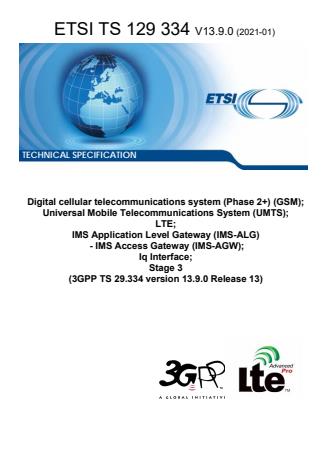 ETSI TS 129 334 V13.9.0 (2021-01) ETSI TS 129 334 V13.9.0 (2021-01) - Digital cellular telecommunications system (Phase 2+) (GSM); Universal Mobile Telecommunications System (UMTS); LTE; IMS Application Level Gateway (IMS-ALG) - IMS Access Gateway (IMS-AGW); Iq Interface; Stage 3 (3GPP TS 29.334 version 13.9.0 Release 13)