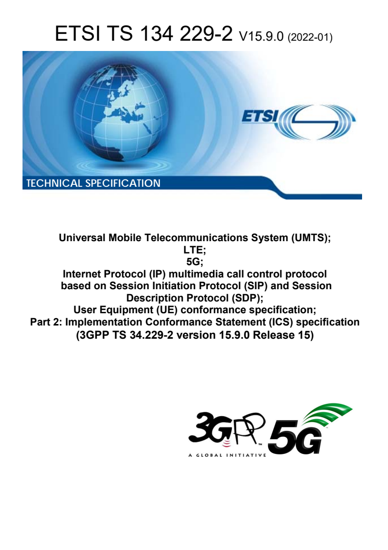 ETSI TS 134 229-2 V15.9.0 (2022-01) ETSI TS 134 229-2 V15.9.0 (2022-01) - Universal Mobile Telecommunications System (UMTS); LTE; 5G; Internet Protocol (IP) multimedia call control protocol based on Session Initiation Protocol (SIP) and Session Description Protocol (SDP); User Equipment (UE) conformance specification; Part 2: Implementation Conformance Statement (ICS) specification (3GPP TS 34.229-2 version 15.9.0 Release 15)