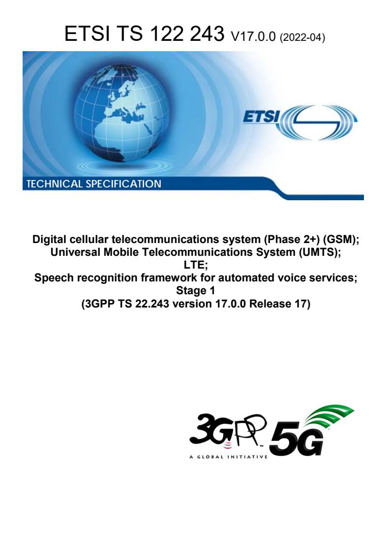 ETSI TS 122 243 V17.0.0 (2022-04) ETSI TS 122 243 V17.0.0 (2022-04) - Digital cellular telecommunications system (Phase 2+) (GSM); Universal Mobile Telecommunications System (UMTS); LTE; Speech recognition framework for automated voice services; Stage 1 (3GPP TS 22.243 version 17.0.0 Release 17)
