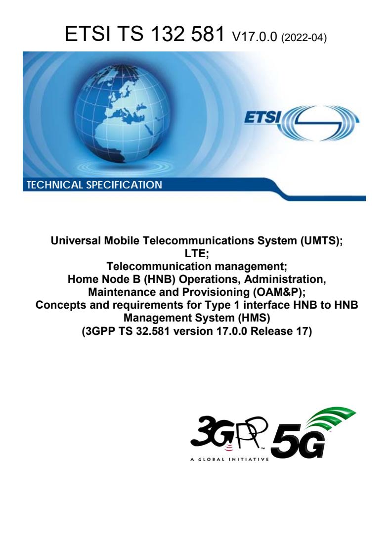 ETSI TS 132 581 V17.0.0 (2022-04) ETSI TS 132 581 V17.0.0 (2022-04) - Universal Mobile Telecommunications System (UMTS); LTE; Telecommunication management; Home Node B (HNB) Operations, Administration, Maintenance and Provisioning (OAM&P); Concepts and requirements for Type 1 interface HNB to HNB Management System (HMS) (3GPP TS 32.581 version 17.0.0 Release 17)