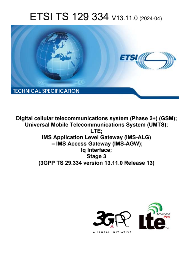 ETSI TS 129 334 V13.11.0 (2024-04) ETSI TS 129 334 V13.11.0 (2024-04) - Digital cellular telecommunications system (Phase 2+) (GSM); Universal Mobile Telecommunications System (UMTS); LTE; IMS Application Level Gateway (IMS-ALG) â IMS Access Gateway (IMS-AGW); Iq Interface; Stage 3 (3GPP TS 29.334 version 13.11.0 Release 13)