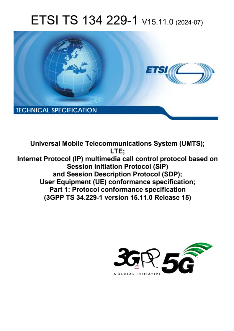 ETSI TS 134 229-1 V15.11.0 (2024-07) ETSI TS 134 229-1 V15.11.0 (2024-07) - Universal Mobile Telecommunications System (UMTS); LTE; Internet Protocol (IP) multimedia call control protocol based on Session Initiation Protocol (SIP) and Session Description Protocol (SDP); User Equipment (UE) conformance specification; Part 1: Protocol conformance specification (3GPP TS 34.229-1 version 15.11.0 Release 15)