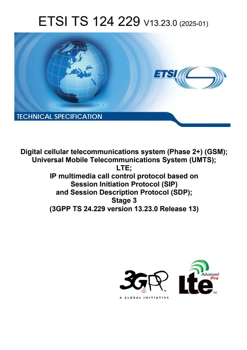 ETSI TS 124 229 V13.23.0 (2025-01) ETSI TS 124 229 V13.23.0 (2025-01) - Digital cellular telecommunications system (Phase 2+) (GSM); Universal Mobile Telecommunications System (UMTS); LTE; IP multimedia call control protocol based on Session Initiation Protocol (SIP) and Session Description Protocol (SDP); Stage 3 (3GPP TS 24.229 version 13.23.0 Release 13)