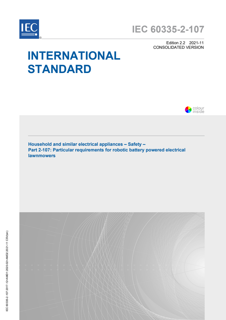 IEC 60335-2-107:2017 IEC 60335-2-107:2017+AMD1:2020+AMD2:2021 CSV - Household and similar electrical appliances - Safety - Part 2-107: Particular requirements for robotic battery powered electrical lawnmowers
Released:11/19/2021 - Page 1 preview
